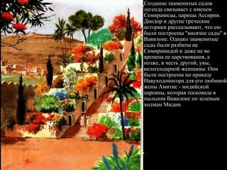 Создание знаменитых садов легенда связывает с именем Семирамиды, царицы Ассирии. Диодор и другие греческие историки рассказывают, что ею были построены "висячие сады" в Вавилоне. Однако знаменитые сады были разбиты не Симирамидой и даже не во времена ее царствования, а позже, в честь другой, увы, нелегендарной женщины. Они были построены по приказу Навуходоносора для его любимой жены Амитис - мидийской царевны, которая тосковала в пыльном Вавилоне по зеленым холмам Мидии.  