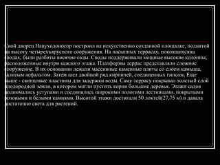 Свой дворец Навуходоносор построил на искусственно созданной площадке, поднятой на высоту четырехъярусного сооружения. На насыпных террасах, покоящихсяна сводах, были разбиты висячие сады. Своды поддерживали мощные высокие колонны, расположенные внутри каждого этажа. Платформы террас представляли сложное сооружение. В их основании лежали массивные каменные плиты со слоем камыша, залитым асфальтом. Затем шел двойной ряд кирпичей, соединенных гипсом. Еще выше - свинцовые пластины для задержки воды. Саму террасу покрывал толстый слой плодородной земли, в котором могли пустить корни большие деревья. Этажи садов поднимались уступами и соединялись широкими пологими лестницами, покрытыми розовыми и белыми камнями. Высотой этажи достигали 50 локтей(27,75 м) и давала достаточно света для растений.  