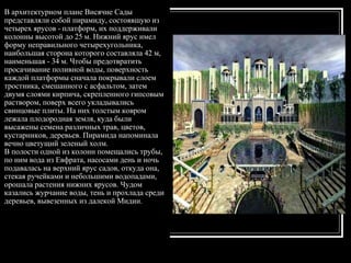 В архитектурном плане Висячие Сады представляли собой пирамиду, состоявшую из четырех ярусов - платформ, их поддерживали колонны высотой до 25 м. Нижний ярус имел форму неправильного четырехугольника, наибольшая сторона которого составляла 42 м, наименьшая - 34 м. Чтобы предотвратить просачивание поливной воды, поверхность каждой платформы сначала покрывали слоем тростника, смешанного с асфальтом, затем двумя слоями кирпича, скрепленного гипсовым раствором, поверх всего укладывались свинцовые плиты. На них толстым ковром лежала плодородная земля, куда были высажены семена различных трав, цветов, кустарников, деревьев. Пирамида напоминала вечно цветущий зеленый холм.  В полости одной из колонн помещались трубы, по ним вода из Евфрата, насосами день и ночь подавалась на верхний ярус садов, откуда она, стекая ручейками и небольшими водопадами, орошала растения нижних ярусов. Чудом казались журчание воды, тень и прохлада среди деревьев, вывезенных из далекой Мидии.  