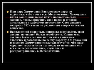 При царе Хаммурапи Вавилонское царство подчинило себе почти всю Месопотамию. Хаммурапи издал дошедший до нас почти полностью свод законов, чтобы приучить свой народ к строгой дисциплине и хорошему поведению. Свод законов содержал 282 статьи по различным вопросам жизни общества. Вавилонский правитель приказал запечатлеть свои законы на черной базальтовой стеле. Копии этих законов были сделаны на тысячах глиняных табличек и разосланы по всему царству. Об уважении к законам Хаммурапи свидетельствует то, что даже через полторы тысячи лет после их появления они все еще переписывались, изучались и распространялись в Месопотамии. 