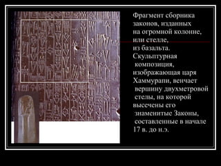 Фрагмент сборника  законов, изданных  на огромной колонне,  или стелле,  из базальта.  Скульптурная композиция,  изображающая царя  Хаммурапи, венчает вершину двухметровой стелы, на которой  высечены его знаменитые Законы, составленные в начале  17 в. до н.э.  