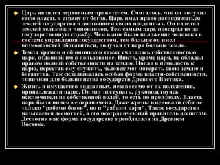 Царь являлся верховным правителем. Считалось, что он получил свою власть и страну от богов. Царь имел право распоряжаться землей государства и достоянием своих подданных. Он наделял землей вельмож и чиновников. Тем самым царь поощрял их за государственную службу. Чем выше было положение человека в системе управления государством, тем больше он имел возможностей обогатиться, получая от царя больше земли. Земля храмов и общинников также считалась собственностью царя, отданной им в пользование. Никто, кроме царя, не обладал правом полной собственности на землю. Попав в немилость к царю, перестав ему служить, человек мог потерять свою землю и богатства. Так складывалась особая форма власти-собственности, типичная для большинства государств Древнего Востока. Жизнь и имущество подданных, независимо от их положения, принадлежали царю. Он мог поступать, руководствуясь исключительно собственной волей, то есть по произволу. Власть царя была ничем не ограничена. Даже жрецы именовали себя не только "рабами богов", но и "рабами царя". Такое государство называется деспотией, а его неограниченный правитель деспотом. Деспотия как форма государства преобладала на Древнем Востоке. 