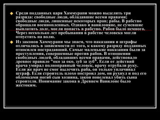 Среди подданных царя Хаммурапи можно выделить три разряда: свободные люди, обладавшие всеми правами; свободные люди, лишенные некоторых прав; рабы. В рабство обращали военнопленных. Однако и вавилоняне, не сумевшие выплатить долг, могли попасть в рабство. Рабов было немного. Через несколько лет пребывания в рабстве человека могли отпустить на волю. Из законов Хаммурапи мы знаем, что наказания и штрафы отличались в зависимости от того, к какому разряду подданных относился пострадавший. Самые маленькие наказания были за преступления, совершенные против рабов. В отношении свободных людей, обладавших всеми правами, действовало древнее правило "око за око. зуб за зуб". Если от действий врача умирал полноправный человек, врачу отрубали руку. Если же врач не смог вылечить раба, он только уплачивал штраф. Если строитель плохо построил дом, он рухнул и под его обломками погиб сын хозяина, закон повелевал убить сына строителя. Понимание закона в Древнем Вавилоне было жестоким. 