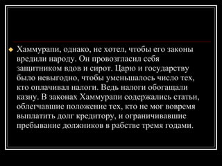 Хаммурапи, однако, не хотел, чтобы его законы вредили народу. Он провозгласил себя защитником вдов и сирот. Царю и государству было невыгодно, чтобы уменьшалось число тех, кто оплачивал налоги. Ведь налоги обогащали казну. В законах Хаммурапи содержались статьи, облегчавшие положение тех, кто не мог вовремя выплатить долг кредитору, и ограничивавшие пребывание должников в рабстве тремя годами. 