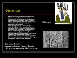 Религия Каждый город имел своего небесного покровителя - бога или богиню. Поклонение многим богам называется язычеством. Язычники представляли своих богов в виде идолов, животных или высших существ, похожих на совершенных людей. Из мифов мы знаем, что шумеры почитали бога Энки - владыку земли, который также считался повелителем пресных вод. Энлиль у шумеров был богом ветра и воздуха. Его жена почиталась как богиня-мать. В Месопотамии поклонялись и богу луны. У шумеров он носил имя Нанна, а у вавилонян - Син. Жизнь всему даровал бог солнца. Шумеры называли его Уту, а аккадцы и вавилоняне - Шамаш. Бог воды Энке и  крылатая богиня Инана (Нанна). Шумерские сказания о Гильгамеше.   Шамаш. 