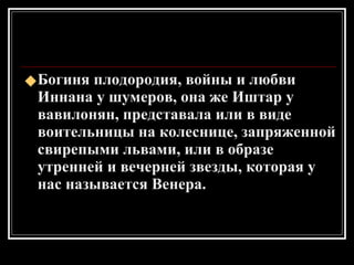 Богиня плодородия, войны и любви Иннана у шумеров, она же Иштар у вавилонян, представала или в виде воительницы на колеснице, запряженной свирепыми львами, или в образе утренней и вечерней звезды, которая у нас называется Венера. 