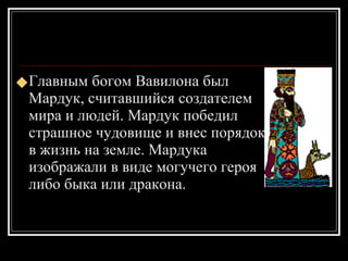 Главным богом Вавилона был Мардук, считавшийся создателем мира и людей. Мардук победил страшное чудовище и внес порядок в жизнь на земле. Мардука изображали в виде могучего героя либо быка или дракона. 