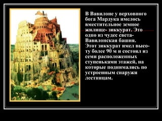 В Вавилоне у верховного бога Мардука имелось вместительное земное жилище- зиккурат. Это одно из чудес света-  Вавилонская башня. Этот зиккурат имел высо-ту более 90 м и состоял из семи расположенных ступеньками этажей, на которые поднимались по устроенным снаружи лестницам. 
