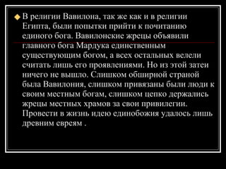 В религии Вавилона, так же как и в религии Египта, были попытки прийти к почитанию единого бога. Вавилонские жрецы объявили главного бога Мардука единственным существующим богом, а всех остальных велели считать лишь его проявлениями. Но из этой затеи ничего не вышло. Слишком обширной страной была Вавилония, слишком привязаны были люди к своим местным богам, слишком цепко держались жрецы местных храмов за свои привилегии. Провести в жизнь идею единобожия удалось лишь древним евреям . 