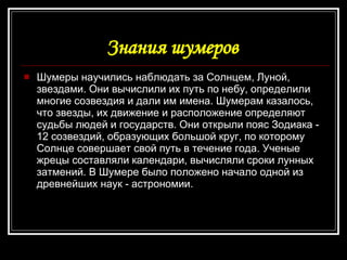 Знания шумеров   Шумеры научились наблюдать за Солнцем, Луной, звездами. Они вычислили их путь по небу, определили многие созвездия и дали им имена. Шумерам казалось, что звезды, их движение и расположение определяют судьбы людей и государств. Они открыли пояс Зодиака - 12 созвездий, образующих большой круг, по которому Солнце совершает свой путь в течение года. Ученые жрецы составляли календари, вычисляли сроки лунных затмений. В Шумере было положено начало одной из древнейших наук - астрономии.  