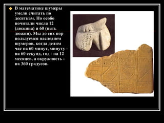 В математике шумеры умели считать по десяткам. Но особо почитали числа 12 (дюжина) и 60 (пять дюжин). Мы до сих пор пользуемся наследием шумеров, когда делим час на 60 минут, минуту - на 60 секунд, год - на 12 месяцев, а окружность - на 360 градусов. 