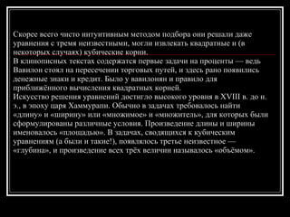 Скорее всего чисто интуитивным методом подбора они решали даже уравнения с тремя неизвестными, могли извлекать квадратные и (в некоторых случаях) кубические корни.   В клинописных текстах содержатся первые задачи на проценты — ведь Вавилон стоял на пересечении торговых путей, и здесь рано появились денежные знаки и кредит. Было у вавилонян и правило для приближённого вычисления квадратных корней.  Искусство решения уравнений достигло высокого уровня в XVIII в. до н. э., в эпоху царя Хаммурапи. Обычно в задачах требовалось найти «длину» и «ширину» или «множимое» и «множитель», для которых были сформулированы различные условия. Произведение длины и ширины именовалось «площадью». В задачах, сводящихся к кубическим уравнениям (а были и такие!), появлялось третье неизвестное — «глубина», и произведение всех трёх величин называлось «объёмом».  