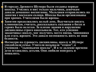 В городах Древнего Шумера были созданы первые школы. Учились в них только мальчики, девочкам давали домашнее воспитание. Мальчики отправлялись на занятия с восходом солнца. Школы были организованы при храмах. Учителями были жрецы. Занятия продолжались целый день. Выучиться писать клинописью, считать, рассказывать сказания о богах и героях было нелегко. За плохие знания и нарушение дисциплины строго наказывали. Тот, кто успешно заканчивал школу, мог получить место писца, чиновника или стать жрецом. Это давало возможность жить не зная бедности. Несмотря на суровость дисциплины, школу в Шумере уподобляли семье. Учителя называли "отцом", а учеников - "сыновьями школы". И в те далекие времена дети оставались детьми. Они любили поиграть и пошалить. 