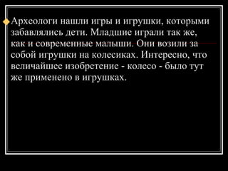 Археологи нашли игры и игрушки, которыми забавлялись дети. Младшие играли так же, как и современные малыши. Они возили за собой игрушки на колесиках. Интересно, что величайшее изобретение - колесо - было тут же применено в игрушках. 