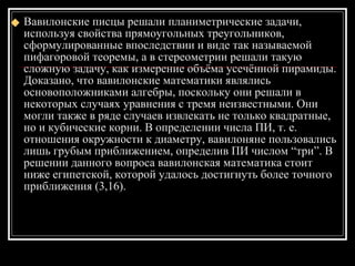 Вавилонские писцы решали планиметрические задачи, используя свойства прямоугольных треугольников, сформулированные впоследствии и виде так называемой пифагоровой теоремы, а в стереометрии решали такую сложную задачу, как измерение объёма усечённой пирамиды. Доказано, что вавилонские математики являлись основоположниками алгебры, поскольку они решали в некоторых случаях уравнения с тремя неизвестными. Они могли также в ряде случаев извлекать не только квадратные, но и кубические корни. В определении числа ПИ, т. е. отношения окружности к диаметру, вавилоняне пользовались лишь грубым приближением, определив ПИ числом “три”. В решении данного вопроса вавилонская математика стоит ниже египетской, которой удалось достигнуть более точного приближения (3,16). 