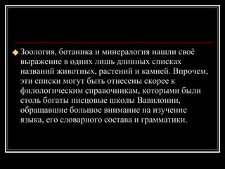 Зоология, ботаника и минералогия нашли своё выражение в одних лишь длинных списках названий животных, растений и камней. Впрочем, эти списки могут быть отнесены скорее к филологическим справочникам, которыми были столь богаты писцовые школы Вавилонии, обращавшие большое внимание на изучение языка, его словарного состава и грамматики. 