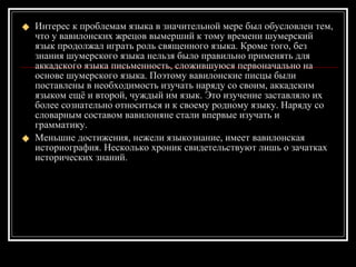 Интерес к проблемам языка в значительной мере был обусловлен тем, что у вавилонских жрецов вымерший к тому времени шумерский язык продолжал играть роль священного языка. Кроме того, без знания шумерского языка нельзя было правильно применять для аккадского языка письменность, сложившуюся первоначально на основе шумерского языка. Поэтому вавилонские писцы были поставлены в необходимость изучать наряду со своим, аккадским языком ещё и второй, чуждый им язык. Это изучение заставляло   их более сознательно относиться и к своему родному языку. Наряду со словарным составом вавилоняне стали впервые изучать и грамматику. Меньшие достижения, нежели языкознание, имеет вавилонская историография. Несколько хроник свидетельствуют лишь о зачатках исторических знаний. 