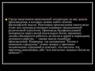 Среди памятников вавилонской литературы до нас дошли произведения, в которых можно найти зачатки философской мысли. Некоторые произведения такого рода стоят под непосредственным влиянием традиционной религиозной идеологии. Проповедь беспрекословной покорности перед волей всесильных богов, внушение людям обязанности работать на богов и царей и оправдание духовного рабства — такова мысль подобных произведений. Например, так называемая “Поэма о невинном страдальце” ставит вопрос о причинах человеческих страданий и отвечает, что постичь эти причины невозможно, ибо “кто постигнет замысел богов на небесах?”. 