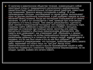 О наличии в вавилонском обществе течения, знаменующего собой некоторый отход от традиционного религиозного мировоззрения, свидетельствует замечательный литературный памятник, известный под названием “Диалога между господином и рабом”. В этом произведении господин, разговаривая со своим рабом, высказывает одно за другим различные пожелания, а раб одобряет каждое из этих желаний своего хозяина. Когда же последний отказывается от своего желания, то раб и тут соглашается с ним, приводя при этом веские аргументы и в пользу отказа. Тем самым доказывалась тщетность всех чаяний и помышлений господина: его надежды на милость паря, надежды найти забвение в пиршестве или в любви к женщине, надежды на спасение при помощи магии, молитвы или жертвы. Бесцельно следовать обычным предписаниям добродетели, ибо смерть всех уравнивает, как утверждает раб, обращаясь к своему господину: “Подымись на холмы разрушенных городов, пройдись по развалинам древности и посмотри на черепа людей, живших давно и недавно: кто из них был злым и кто из них был добрым?”. Диалог закапчивается утверждением, что господин, пожелавший убить своего раба, переживёт его всего лишь на “три дня”.Автор этого замечательного по силе языка и мысли произведения нашёл в себе мужество подвергнуть сомнению традиционное мировоззрение, но не создал, однако, взамен его ничего нового.  
