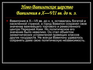 Ново-Вавилонское царство Вавилония в Х—VII вв. до н. э.   Вавилония в Х—VII вв. до н. э. оставалась богатой и населённой страной, а город Вавилон сохранял свое значение важнейшего торгового и ремесленного центра Передней Азии. Но политическое его значение было невелико. Он стал объектом захватнических устремлений правящих классов других государств. Не всегда Вавилону удавалось сохранять даже свою политическую независимость. 
