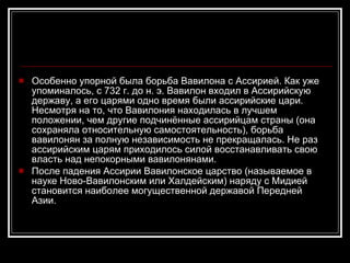 Особенно упорной была борьба Вавилона с Ассирией. Как уже упоминалось, с 732 г. до н. э. Вавилон входил в Ассирийскую державу, а его царями одно время были ассирийские цари. Несмотря на то, что Вавилония находилась в лучшем положении, чем другие подчинённые ассирийцам страны (она сохраняла относительную самостоятельность), борьба вавилонян за полную независимость не прекращалась. Не раз ассирийским царям приходилось силой восстанавливать свою власть над непокорными вавилонянами. После падения Ассирии Вавилонское царство (называемое в науке Ново-Вавилонским или Халдейским) наряду с Мидией становится наиболее могущественной державой Передней Азии. 