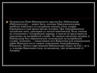 Основателем Ново-Вавилонского царства был Набопаласар (Набуапалусур) — может быть, потомок Мардукапалиддина, наиболее известного из халдейских вождей, столь упорно боровшихся в своё время против Ассирии. При Ашшурбанапале халдейская знать, сросшаяся со знатью вавилонской, была лояльна по отношению к Ассирийской державе, и многие её представители находились на ассирийской службе. По данным греческих авторов, и Набопаласар был первоначально полководцем на ассирийской службе, возможно — наместником юга Вавилонии или номинальным царём Вавилона после смерти ставленника Ашшурбанапала — Кандалану. Начало царствования Набопаласара падает на 626 г. до н. э., и вскоре Вавилония стала, по-видимому, уже независимой от Ассирии. 