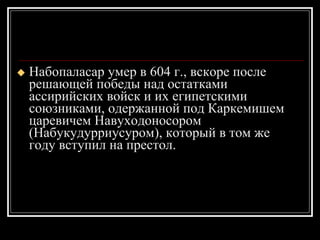 Набопаласар умер в 604 г., вскоре после решающей победы над остатками ассирийских войск и их египетскими союзниками, одержанной под Каркемишем царевичем Навуходоносором (Набукудурриусуром), который в том же году вступил на престол.  