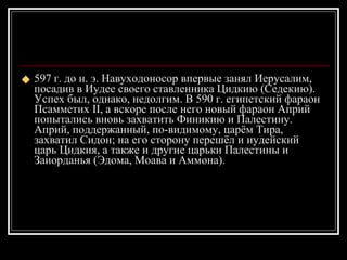 597 г. до н. э. Навуходоносор впервые занял Иерусалим, посадив в Иудее своего ставленника Цидкию (Седекию). Успех был, однако, недолгим. В 590 г. египетский фараон Псамметих II, а вскоре после него новый фараон Априй попытались вновь захватить Финикию и Палестину. Априй, поддержанный, по-видимому, царём Тира, захватил Сидон; на его сторону перешёл и иудейский царь Цидкия, а также и другие царьки Палестины и Заиорданья (Эдома, Моава и Аммона).  
