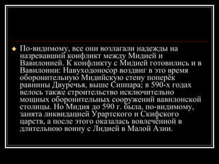 По-видимому, все они возлагали надежды на назревавший конфликт между Мидией и Вавилонией. К конфликту с Мидией готовились и в Вавилонии: Навуходоносор воздвиг в это время оборонительную Мидийскую стену поперёк равнины Двуречья, выше Сиппара; в 590-х годах велось также строительство исключительно мощных оборонительных сооружений вавилонской столицы. Но Мидия до 590 г. была, по-видимому, занята ликвидацией Урартского и Скифского царств, а после этого оказалась вовлечённой в длительною воину с Лидией в Малой Азии.  