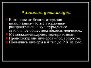 Глиняная цивилизация В отличие от Египта-открытая цивилизация-частые вторжения-распространение культуры,менее стабильное общество,гибкое,изменчивое.. Металл,камень,древесина-привозные. Происхождение шумеров –под вопросом. Появились шумеры в 4 тыс.до Р.Х.на юге. 