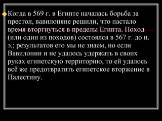 Когда в 569 г. в Египте началась борьба за престол, вавилоняне решили, что настало время вторгнуться в пределы Египта. Поход (или один из походов) состоялся в 567 г. до н. э.; результатов его мы не знаем, но если Вавилонии и не удалось удержать в своих руках египетскую территорию, то ей удалось всё же предотвратить египетское вторжение в Палестину.  