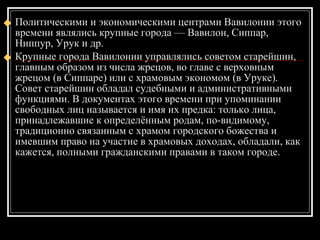 Политическими и экономическими центрами Вавилонии этого времени являлись крупные города — Вавилон, Сиппар, Ниппур, Урук и др. Крупные города Вавилонии управлялись советом старейшин, главным образом из числа жрецов, во главе с верховным жрецом (в Сиппаре) или с храмовым экономом (в Уруке). Совет старейшин обладал судебными и административными функциями. В документах этого времени при упоминании свободных лиц называется и имя их предка: только лица, принадлежавшие к определённым родам, по-видимому, традиционно связанным с храмом городского божества и имевшим право на участие в храмовых доходах, обладали, как кажется, полными гражданскими правами в таком городе.  