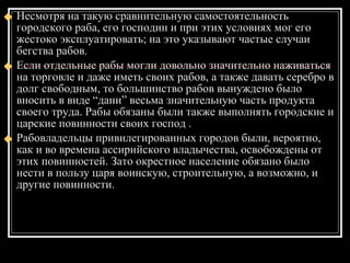 Несмотря на такую сравнительную самостоятельность городского раба, его господин и при этих условиях мог его жестоко эксплуатировать; на это указывают частые случаи бегства рабов.  Если отдельные рабы могли довольно значительно наживаться на торговле и даже иметь своих рабов, а также давать серебро в долг свободным, то большинство рабов вынуждено было вносить в виде “дани” весьма значительную часть продукта своего труда. Рабы обязаны были также выполнять городские и царские повинности своих господ . Рабовладельцы привилегированных городов были, вероятно, как и во времена ассирийского владычества, освобождены от этих повинностей. Зато окрестное население обязано было нести в пользу царя воинскую, строительную, а возможно, и другие повинности.  