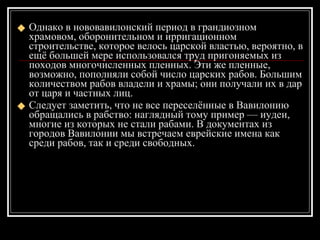 Однако в нововавилонский период в грандиозном храмовом, оборонительном и ирригационном строительстве, которое велось царской властью, вероятно, в ещё большей мере использовался труд пригоняемых из походов многочисленных пленных. Эти же пленные, возможно, пополняли собой число царских рабов. Большим количеством рабов владели и храмы; они получали их в дар от царя и частных лиц.  Следует заметить, что не все переселённые в Вавилонию обращались в рабство: наглядный тому пример — иудеи, многие из которых не стали рабами. В документах из городов Вавилонии мы встречаем еврейские имена как среди рабов, так и среди свободных. 
