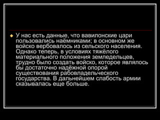 У нас есть данные, что вавилонские цари пользовались наёмниками; в основном же войско вербовалось из сельского населения. Однако теперь, в условиях тяжёлого материального положения земледельцев, трудно было создать войско, которое являлось бы достаточно надёжной опорой существования рабовладельческого государства. В дальнейшем слабость армии сказывалась еще больше.  