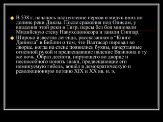 В 538 г. началось наступление персов и мидян вниз по долине реки Диялы. После сражения под Описом, у впадения этой реки в Тигр, персы без боя миновали Мидийскую стену Навуходоносора и заняли Сиппар. Широко известна легенда, рассказанная в “Книге Даниила” в Библии о том, что Валтасар пировал во дворце, когда на стене появились буквы, начертанные огненной рукой и предвещавшие падение Вавилона в ту же ночь. Образ деспота, пирующего во дворце и неспособного понять знаки, предвещающие его неминуемую гибель, вошёл в демократическую и революционную поэзию XIX и XX вв. н. э. 