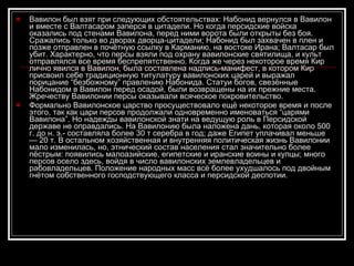 Вавилон был взят при следующих обстоятельствах: Набонид вернулся в Вавилон и вместе с Валтасаром заперся в цитадели. Но когда персидские войска оказались под стенами Вавилона, перед ними ворота были открыты без боя. Сражались только во дворах дворца-цитадели; Набонид был захвачен в плен и позже отправлен в почётную ссылку в Карманию, на востоке Ирана; Валтасар был убит. Характерно, что персы взяли под охрану вавилонские святилища, и культ отправлялся все время беспрепятственно. Когда же через некоторое время Кир лично явился в Вавилон, была составлена надпись-манифест, в котором Кир присвоил себе традиционную титулатуру вавилонских царей и выражал порицание “безбожному” правлению Набонида. Статуи богов, свезённые Набонидом в Вавилон перед осадой, были возвращены на   их прежние места. Жречеству Вавилонии персы оказывали всяческое покровительство. Формально Вавилонское царство просуществовало ещё некоторое время и после этого, так как цари персов продолжали одновременно именоваться “царями Вавилона”. Но надежды вавилонской знати на ведущую роль в Персидской державе не оправдались. На Вавилонию была наложена дань, которая около 500 г. до н. э.- составляла более 30 т серебра в год; даже Египет уплачивал меньше — 20 т .  В остальном хозяйственная и внутренняя политическая жизнь Вавилонии мало изменилась, но, этнический состав населения стал значительно более пёстрым: появились малоазийские, египетские и иранские воины и купцы; много персов осело здесь, войдя в число вавилонских землевладельцев и рабовладельцев. Положение народных масс всё более ухудшалось под двойным гнётом собственного господствующего класса и персидской деспотии.  