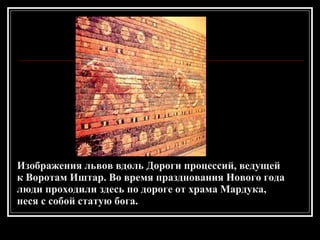 Изображения львов вдоль Дороги процессий, ведущей к Воротам Иштар. Во время празднования Нового года люди проходили здесь по дороге от храма Мардука, неся с собой статую бога. 