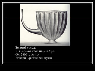 Золотой сосуд. Из царской гробницы в Уре.  Ок. 2600 г. до н.э.  Лондон, Британский музей 