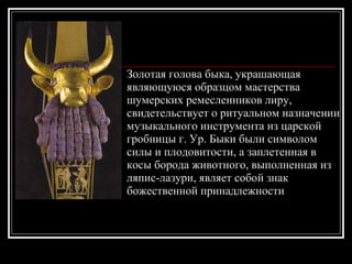 Золотая голова быка, украшающая являющуюся образцом мастерства шумерских ремесленников лиру, свидетельствует о ритуальном назначении музыкального инструмента из царской гробницы г. Ур. Быки были символом силы и плодовитости, а заплетенная в косы борода животного, выполненная из ляпис-лазури, являет собой знак божественной принадлежности 