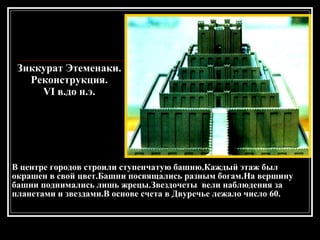 Зиккурат Этеменаки. Реконструкция. VI в.до н.э. В центре городов строили ступенчатую башню.Каждый этаж был окрашен в свой цвет.Башни посвящались разным богам.На вершину башни поднимались лишь жрецы.Звездочеты  вели наблюдения за планетами и звездами.В основе счета в Двуречье лежало число 60. 
