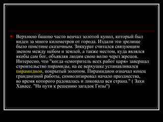 Верхнюю башню часто венчал золотой купол, который был виден за много километров от города. Издали это зрелище было поистине сказочным. Зиккурат считался связующим звеном между небом и землей, а также местом, куда являлся якобы сам бог, объявляя людям свою волю через жрецов.  Интересно, что "когда «смотритель всех работ царя» завершал строительство пирамиды, на ее верхушке устанавливался  пирамидион , покрытый золотом. Пирамидион означал конец грандиозной работы, символизировал начало празднества, во время которого радовалась и ликовала вся страна." ( Захи Хавасс. "На пути к решению загадок Гизы")  