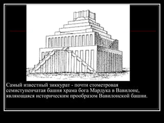 Самый известный зиккурат - почти стометровая  семиступенчатая башня храма бога Мардука в Вавилоне, являющаяся историческим прообразом Вавилонской башни. 