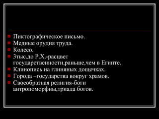 Пиктографическое письмо. Медные орудия труда. Колесо. 3тыс.до Р.Х.-расцвет государственности,раньше,чем в Египте. Клинопись на глиняных дощечках. Города –государства вокруг храмов. Своеобразная религия-боги антропоморфны,триада богов. 