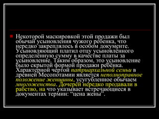 Некоторой маскировкой этой продажи был обычай усыновления чужого ребенка, что нередко закреплялось в особом документе. Усыновляющий платил отцу усыновлённого определённую сумму в качестве платы за усыновление. Таким образом, это усыновление было скрытой формой продажи ребёнка. Характерной чертой  патриархальной семьи  в древней Месопотамии является  неполноправное положение женщины ,  усугубленное обычаем   многоженства .  Дочерей нередко продавали в рабство, на  что указывает встречающиеся в документах термин: “цена жены”.  