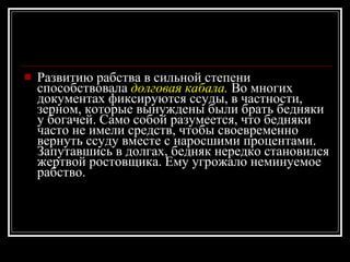 Развитию рабства в сильной степени способствовала  долговая кабала .  Во многих документах фиксируются ссуды, в частности, зерном, которые вынуждены были брать бедняки у богачей. Само собой разумеется, что бедняки часто не имели средств, чтобы своевременно вернуть ссуду вместе с наросшими процентами. Запутавшись в долгах, бедняк нередко становился жертвой ростовщика. Ему угрожало неминуемое рабство. 