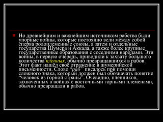 Но древнейшим и важнейшим источником рабства были упорные войны, которые постоянно вели между собой сперва родоплеменные союзы, а затем и отдельные государства Шумера и Аккада, а также более крупные государственные образования с соседними народами. Эти войны, в первую очередь, приводили к захвату большого количества  пленных ,  обычно превращавшихся в рабов. Этот факт нашёл своё отражение в шумерийской письменности. Слово “ раб”  писалось при помощи сложного знака, который должен был обозначать понятие “человек из горной страны”. Очевидно, пленников, захваченных в войнах с восточными горными племенами, обычно превращали в рабов. 