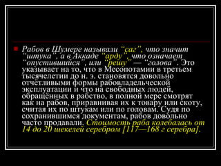 Рабов в Шумере называли  “саг”,  что значит “штука”, а в Аккаде  “арду”,  что означает “опустившийся”, или  “решу”  — “голова” . Это указывает на то, что в Месопотамии в третьем тысячелетии до н. э. становятся довольно отчётливыми формы рабовладельческой эксплуатации и что на свободных людей, обращённых в рабство, в полной мере смотрят как на рабов, приравнивая их к товару или скоту, считая их по штукам или по головам. Судя по сохранившимся документам, рабов довольно часто продавали.  Стоимость раба колебалась от 14 до 20 шекелей серебром [117—168 г серебра]. 