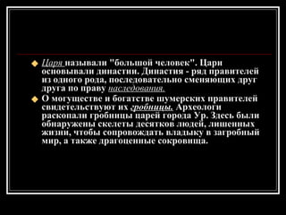 Царя  называли "большой человек". Цари основывали династии. Династия - ряд правителей из одного рода, последовательно сменяющих друг друга по праву  наследования. О могуществе и богатстве шумерских правителей свидетельствуют их  гробницы.  Археологи раскопали гробницы царей города Ур. Здесь были обнаружены скелеты десятков людей, лишенных жизни, чтобы сопровождать владыку в загробный мир, а также драгоценные сокровища. 