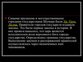 Самыми крупными и могущественными городами-государствами Шумера были  Ур, Урук, Лагаш.  Правители городов-государств издавали законы. Это были первые законы в истории. В них провозглашалось, что царь является исполнителем воли верховного бога города-государства. Определялись границы государства. Выполнение законов и распоряжений правителей осуществлялось через назначенных ими чиновников. 